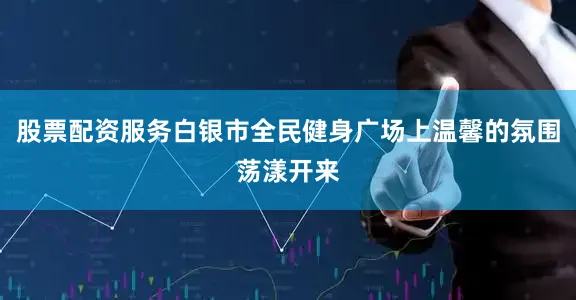 股票配资服务白银市全民健身广场上温馨的氛围荡漾开来