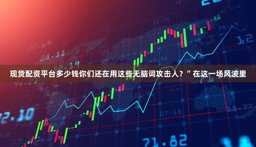 现货配资平台多少钱你们还在用这些无脑词攻击人？”在这一场风波里